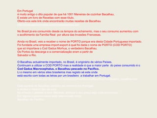 Em Portugal
é muito antigo o dito popular de que há 1001 Maneiras de cozinhar Bacalhau.
E existe um livro de Receitas com esse título.
Oferto-vos este link onde encontrarão muitas receitas de Bacalhau
http://www.gastronomias.com/receitas/peixes.htm
No Brasil já era consumido desde os tempos do achamento, mas o seu consumo aumentou com
o acolhimento da Família Real por altura das Invasões Francesas.
Ainda no Brasil, veio a receber o nome de PORTO porque era desta Cidade Portuguesa importado.
Foi fundada uma empresa import-export à qual foi dada o nome de PORTO (COD PORTO)
que só importava o Cod Gadus Morhua, o verdadeiro Bacalhau.
Os Portos da descarga e a comercialização eram a partir de
Salvador e Rio.
O Bacalhau actualmente importado, no Brasil, é originário de vários Países.
Continuam a utilizar o COD PORTO mas a realidade é que a maior parte do peixe consumido é o
Cod Gadus Macrocephalus, o Bacalhau pescado no Pacífico.
Li o mesmo em vários sites brasileiros mas registo sé este onde
está escrito com todas as letras por um brasileiro a trabalhar em Portugal.
http://www.alvinews.com.br/coluna/Literatura/GilmarMoreira/Bacalhau/Verdadeiro_bacalhau.htm
Esta espécie de Bacalhau também se consome em Portugal,
e recebe o mesmo tipo de cura.
No entanto o paladar é bem diferente, embora o seu preço seja mais económico.
Em alguns supermercados está referenciado como
Bacalhau do Pacífico.
 