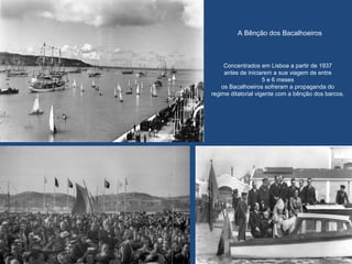A Bênção dos Bacalhoeiros
Concentrados em Lisboa a partir de 1937
antes de iniciarem a sua viagem de entre
5 e 6 meses
os Bacalhoeiros sofreram a propaganda do
regime ditatorial vigente com a bênção dos barcos.
 