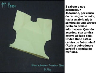 E sabem o que
aconteceu?
Joãozinho, por causa
do cansaço e do calor,
havia se abrigado à
sombra de uma árvore
perto da praia e
adormecera. Quando
acordou, sua camisa
estava ao lado dele.
Onde? Onde está a
camisa do Joãozinho?
(Abrir a dobradura e
surgirá a camisa do
menino).
 