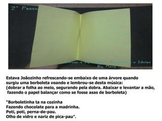 Estava Joãozinho refrescando-se embaixo de uma árvore quando
surgiu uma borboleta voando e lembrou-se desta música:
(dobrar a folha ao meio, segurando pela dobra. Abaixar e levantar a mão,
fazendo o papel balançar como se fosse asas de borboleta)
“Borboletinha ta na cozinha
Fazendo chocolate para a madrinha.
Poti, poti, perna-de-pau.
Olho de vidro e nariz de pica-pau”.
 