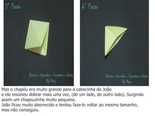 Mas o chapéu era muito grande para a cabecinha do João
e ele resolveu dobrar mais uma vez, (de um lado, do outro lado). Surgindo
assim um chapeuzinho muito pequeno.
João ficou muito aborrecido e tentou faze-lo voltar ao mesmo tamanho,
mas não conseguiu.
 