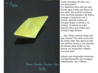 O que conseguiu foi fazer um...
Um barquinho!!!
E o Joãozinho ficou feliz da vida.
Correu para a praia que ficava ali
por perto. No caminho começou
uma chuvinha danada e ele tentou
enxugar o barquinho com a
camisa. Quando acabou de
enxugar, largou a camisa e foi
embora. Já estava na praia
quando notou que estava sem
camisa e logo pensou:
__ Epa! Minha camisa! Onde será
que a deixei? Vou levar uma surra
da minha mãe! Mas agora eu não
vou achá-la mesmo e vou apanhar
do mesmo jeito! Então eu vou
brincar um pouquinho e depois
vou para casa!
Usando sua imaginação embarcou
no frágil barquinho que navegou,
rapidamente, mar a dentro.
 