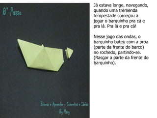 Já estava longe, navegando,
quando uma tremenda
tempestade começou a
jogar o barquinho pra cá e
pra lá. Pra lá e pra cá!
Nesse jogo das ondas, o
barquinho bateu com a proa
(parte da frente do barco)
no rochedo, partindo-se.
(Rasgar a parte da frente do
barquinho).
 