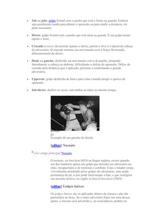 Jab ou jabe: golpe frontal com o punho que está a frente na guarda. Embora
seja geralmente usado para afastar o oponente ou para medir a distancia, ele
pode nocautear;

Direto: golpe frontal com o punho que está atrás na guarda. É um golpe muito
rápido e forte;

Cruzado (cross): tão potente quanto o direto, porém o alvo é a lateral da cabeça
do adversário. O cruzado termina seu movimento com o braço flexionado,
diferentemente do direto;

Hook ou gancho: desferido em movimento curvo do punho, atingindo
lateralmente a cabeça ou abdome, dificultanto a defesa do oponente. Difere do
cruzado pela distância que é aplicado, próximo e contornando a guarda
adversária;

Uppercut: golpe desferido de baixo para cima visando atingir o queixo do
oponente.

Jab-direto: desfere-se socos com ambas as mãos ao mesmo tempo.




              Exemplo de um gancho de direita.

              [editar] Nocaute

  Ver artigo principal:Nocaute

              O nocaute, ou knockout (KO) na língua inglesa, ocorre quando
              um dos lutadores aplica um golpe que derruba seu adversário no
              chão, incapacitado-o de terminar o combate. Caso o lutador esteja
              visivelmente atordoado pelos golpes do adversário, mas ainda
              permaneça de pé, o juiz pode interromper a luta, o que configura
              um nocaute técnico, no inglês technical knockout (TKO).

              [editar] Golpes baixos

              Os golpes baixos são os aplicados abaixo da cintura e não são
              permitidos no boxe. Se o outro adversário bater em uma dessas
              partes, o mesmo será advertido e, na reincidência, poderá ser
 