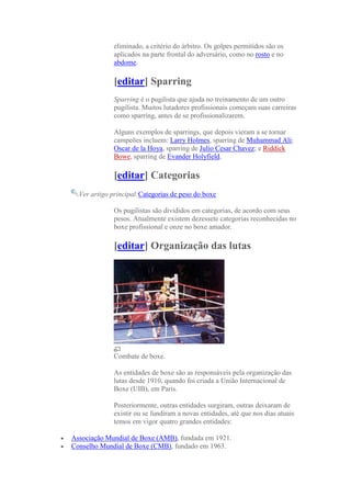 eliminado, a critério do árbitro. Os golpes permitidos são os
              aplicados na parte frontal do adversário, como no rosto e no
              abdome.

              [editar] Sparring
              Sparring é o pugilista que ajuda no treinamento de um outro
              pugilista. Muitos lutadores profissionais começam suas carreiras
              como sparring, antes de se profissionalizarem.

              Alguns exemplos de sparrings, que depois vieram a se tornar
              campeões incluem: Larry Holmes, sparring de Muhammad Ali;
              Oscar de la Hoya, sparring de Julio Cesar Chavez; e Riddick
              Bowe, sparring de Evander Holyfield.

              [editar] Categorias
  Ver artigo principal:Categorias de peso do boxe

              Os pugilistas são divididos em categorias, de acordo com seus
              pesos. Atualmente existem dezessete categorias reconhecidas no
              boxe profissional e onze no boxe amador.

              [editar] Organização das lutas




              Combate de boxe.

              As entidades de boxe são as responsáveis pela organização das
              lutas desde 1910, quando foi criada a União Internacional de
              Boxe (UIB), em Paris.

              Posteriormente, outras entidades surgiram, outras deixaram de
              existir ou se fundiram a novas entidades, até que nos dias atuais
              temos em vigor quatro grandes entidades:

Associação Mundial de Boxe (AMB), fundada em 1921.
Conselho Mundial de Boxe (CMB), fundado em 1963.
 