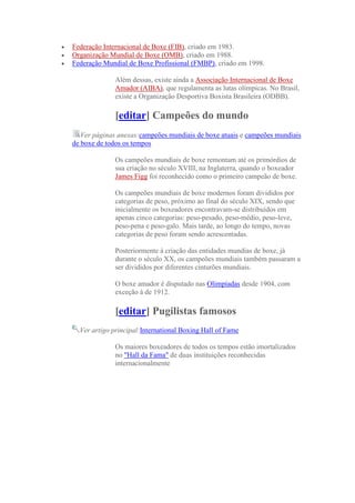 Federação Internacional de Boxe (FIB), criado em 1983.
Organização Mundial de Boxe (OMB), criado em 1988.
Federação Mundial de Boxe Profissional (FMBP), criado em 1998.

              Além dessas, existe ainda a Associação Internacional de Boxe
              Amador (AIBA), que regulamenta as lutas olímpicas. No Brasil,
              existe a Organização Desportiva Boxista Brasileira (ODBB).

              [editar] Campeões do mundo
   Ver páginas anexas:campeões mundiais de boxe atuais e campeões mundiais
de boxe de todos os tempos

              Os campeões mundiais de boxe remontam até os primórdios de
              sua criação no século XVIII, na Inglaterra, quando o boxeador
              James Figg foi reconhecido como o primeiro campeão de boxe.

              Os campeões mundiais de boxe modernos foram divididos por
              categorias de peso, próximo ao final do século XIX, sendo que
              inicialmente os boxeadores encontravam-se distribuídos em
              apenas cinco categorias: peso-pesado, peso-médio, peso-leve,
              peso-pena e peso-galo. Mais tarde, ao longo do tempo, novas
              categorias de peso foram sendo acrescentadas.

              Posteriormente à criação das entidades mundias de boxe, já
              durante o século XX, os campeões mundiais também passaram a
              ser divididos por diferentes cinturões mundiais.

              O boxe amador é disputado nas Olimpíadas desde 1904, com
              exceção à de 1912.

              [editar] Pugilistas famosos
  Ver artigo principal:International Boxing Hall of Fame

              Os maiores boxeadores de todos os tempos estão imortalizados
              no "Hall da Fama" de duas instituições reconhecidas
              internacionalmente
 