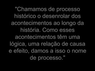 "Chamamos de processo
  histórico o desenrolar dos
 acontecimentos ao longo da
     história. Como esses
  acontecimentos têm uma
lógica, uma relação de causa
e efeito, damos a isso o nome
         de processo."
 