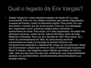 Qual o legado da Era Vargas?
•   Getúlio Vargas foi o maior estadista brasileiro do século XX e o mais
    controvertido. Para uns, foi o ditador autoritário que mandou Olga Benário,
    a esposa de Prestes, morrer na Alemanha nazista. Para outros, foi o pai
    dos pobres, o homem que fez as leis sociais. Para uns, foi o demagogo
    que, enganando o povo, preservou antigas elites e favoreceu o
    aparecimento de novas. Para outros, foi o líder progressista, renovador das
    estruturas nacionais, criador da Cia. Vale do Rio Doce, Usina de Volta
    Redonda e Petrobrás. Para uns, foi o fascista de 1937. Para outros, foi o
    mártir da carta-testamento de 1954. As controvérsias decorrem
    precisamente do caráter de transição do período histórico e do
    comportamento pragmático e adaptável de Vargas às circunstâncias, desde
    que favorecesse o projeto que tinha em vista: a modernização burguesa do
    Brasil. É sedutor, mas enganoso reduzir Getúlio aos rótulos de herói ou
    vilão, visto que são juízos de valor que, enfatizando suas responsabilidades
    pessoais nos acontecimentos, simultaneamente descontextualizam sua
    atuação histórica.
 