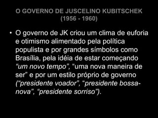 O GOVERNO DE JUSCELINO KUBITSCHEK
            (1956 - 1960)

• O governo de JK criou um clima de euforia
  e otimismo alimentado pela política
  populista e por grandes símbolos como
  Brasília, pela idéia de estar começando
  “um novo tempo”, “uma nova maneira de
  ser” e por um estilo próprio de governo
  (“presidente voador”, “presidente bossa-
  nova”, “presidente sorriso”).
 