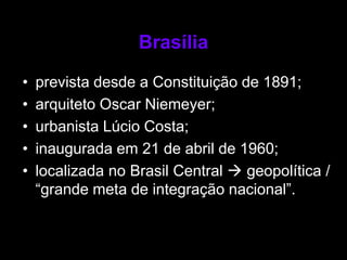 Brasília

•   prevista desde a Constituição de 1891;
•   arquiteto Oscar Niemeyer;
•   urbanista Lúcio Costa;
•   inaugurada em 21 de abril de 1960;
•   localizada no Brasil Central  geopolítica /
    “grande meta de integração nacional”.
 