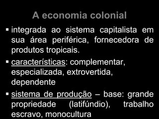 A economia colonial
 integrada ao sistema capitalista em
  sua área periférica, fornecedora de
  produtos tropicais.
 características: complementar,
  especializada, extrovertida,
  dependente
 sistema de produção – base: grande
  propriedade      (latifúndio), trabalho
  escravo, monocultura
 