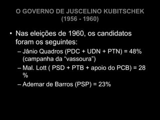O GOVERNO DE JUSCELINO KUBITSCHEK
            (1956 - 1960)

• Nas eleições de 1960, os candidatos
  foram os seguintes:
  – Jânio Quadros (PDC + UDN + PTN) = 48%
    (campanha da “vassoura”)
  – Mal. Lott ( PSD + PTB + apoio do PCB) = 28
    %
  – Ademar de Barros (PSP) = 23%
 