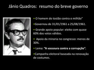 Jânio Quadros: resumo do breve governo

           • O homem do tostão contra o milhão”
           •Governou de 31/01/1961 a 25/08/1961.
           • Grande apoio popular: eleito com quase
           60% dos votos válidos.
           • Apoio da minoria no congresso: menos de
           30%.
           • Lema: “A vassoura contra a corrupção”.
           •Campanha eleitoral baseada na renovação
           de costumes.
 