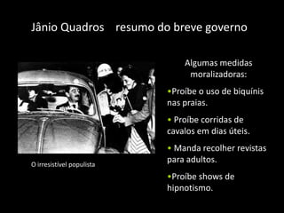 Jânio Quadros resumo do breve governo

                               Algumas medidas
                                moralizadoras:
                           •Proíbe o uso de biquínis
                           nas praias.
                           • Proíbe corridas de
                           cavalos em dias úteis.
                           • Manda recolher revistas
O irresistível populista
                           para adultos.
                           •Proíbe shows de
                           hipnotismo.
 