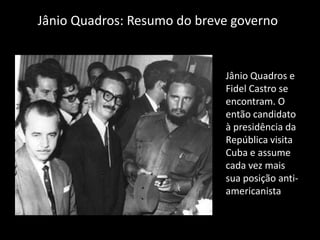 Jânio Quadros: Resumo do breve governo


                             Jânio Quadros e
                             Fidel Castro se
                             encontram. O
                             então candidato
                             à presidência da
                             República visita
                             Cuba e assume
                             cada vez mais
                             sua posição anti-
                             americanista
 
