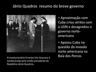 Jânio Quadros resumo do breve governo

                                         • Aproximação com
                                         Cuba criou atritos com
                                         a UDN e desagradou o
                                         governo norte-
                                         americano
                                         • Apoiou Cuba na
                                         questão da invasão
                                         norte americana na
O revolucionário Ernesto Che Guevara é
                                         Baía dos Porcos
condecorado pelo então presidente da
República Jânio Quadros.
 