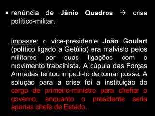  renúncia de Jânio Quadros  crise
 político-militar.

 impasse: o vice-presidente João Goulart
 (político ligado a Getúlio) era malvisto pelos
 militares por suas ligações com o
 movimento trabalhista. A cúpula das Forças
 Armadas tentou impedi-lo de tomar posse. A
 solução para a crise foi a instituição do
 cargo de primeiro-ministro para chefiar o
 governo, enquanto o presidente seria
 apenas chefe de Estado.
 