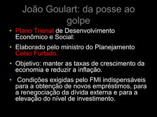 João Goulart: da posse ao
             golpe
• Plano Trienal de Desenvolvimento
  Econômico e Social:
• Elaborado pelo ministro do Planejamento
  Celso Furtado.
• Objetivo: manter as taxas de crescimento da
  economia e reduzir a inflação.
• Condições exigidas pelo FMI indispensáveis
  para a obtenção de novos empréstimos, para
  a renegociação da dívida externa e para a
  elevação do nível de investimento.
 