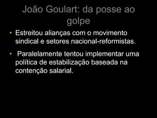 João Goulart: da posse ao
             golpe
• Estreitou alianças com o movimento
  sindical e setores nacional-reformistas.
• Paralelamente tentou implementar uma
  política de estabilização baseada na
  contenção salarial.
 