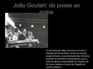 João Goulart: da posse ao
         golpe




            13 de março de 1964: Comício em frente à
            Estação Central do Brasil, no Rio de Janeiro,
            Jango decretou a nacionalização das refinarias
            privadas de petróleo e desapropriou, para a
            reforma agrária, propriedades às margens de
            ferrovias, rodovias e zonas de irrigação de
            açudes públicos.
 