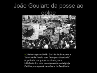João Goulart: da posse ao
         golpe




   • 19 de março de 1964: Em São Paulo ocorre a
   "Marcha da Família com Deus pela Liberdade",
   organizada por grupos da direita, com
   influência dos setores conservadores da Igreja
   Católica, em apoio à derrubada do Presidente.
 