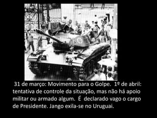 31 de março: Movimento para o Golpe. 1º de abril:
tentativa de controle da situação, mas não há apoio
militar ou armado algum. É declarado vago o cargo
de Presidente. Jango exila-se no Uruguai.
 