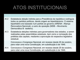 ATOS INSTITUCIONAIS

AI 2   Estabelecia eleição indireta para a Presidência da república e extinguia
       todos os partidos políticos, dando origem ao bipartidarismo. O sistema
       bipartidário era baseado num partido ao governo (ARENA - Aliança
       Renovadora Nacional), e outro de oposição (MDB – Movimento
       Democrático B rasileiro).
AI 3   Estabelecia eleições indiretas para governadores dos estados, a serem
       realizadas pelas assembléias estaduais, bem como a nomeação dos
       prefeitos das capitais, mediante a aprovação do respectivo legislativo
       estadual.
       Convocava o Congresso Nacional, em recesso desde 20 de outubro,
       para votar uma nova Constituição, em substituição à de 1946.
AI 4   Convocava o Congresso Nacional, em recesso desde 20 de outubro,
       para votar uma nova Constituição, em substituição à de 1946.
 