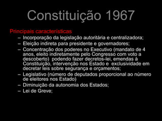 Constituição 1967
Principais características
   – Incorporação da legislação autoritária e centralizadora;
   – Eleição indireta para presidente e governadores;
   – Concentração dos poderes no Executivo (mandato de 4
     anos, eleito indiretamente pelo Congresso com voto a
     descoberto) podendo fazer decretos-lei, emendas à
     Constituição, intervenção nos Estado e exclusividade em
     decretar leis sobre segurança e orçamentos;
   – Legislativo (número de deputados proporcional ao número
     de eleitores nos Estado)
   – Diminuição da autonomia dos Estados;
   – Lei de Greve;
 