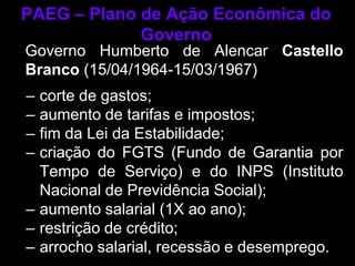 PAEG – Plano de Ação Econômica do
             Governo
Governo Humberto de Alencar Castello
Branco (15/04/1964-15/03/1967)
– corte de gastos;
– aumento de tarifas e impostos;
– fim da Lei da Estabilidade;
– criação do FGTS (Fundo de Garantia por
  Tempo de Serviço) e do INPS (Instituto
  Nacional de Previdência Social);
– aumento salarial (1X ao ano);
– restrição de crédito;
– arrocho salarial, recessão e desemprego.
 