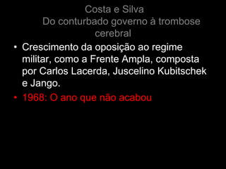 Costa e Silva
       Do conturbado governo à trombose
                   cerebral
• Crescimento da oposição ao regime
  militar, como a Frente Ampla, composta
  por Carlos Lacerda, Juscelino Kubitschek
  e Jango.
• 1968: O ano que não acabou
 