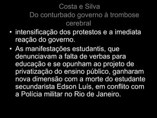 Costa e Silva
       Do conturbado governo à trombose
                    cerebral
• intensificação dos protestos e a imediata
  reação do governo.
• As manifestações estudantis, que
  denunciavam a falta de verbas para
  educação e se opunham ao projeto de
  privatização do ensino público, ganharam
  nova dimensão com a morte do estudante
  secundarista Edson Luís, em conflito com
  a Polícia militar no Rio de Janeiro.
 