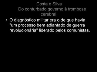 Costa e Silva
      Do conturbado governo à trombose
                    cerebral
• O diagnóstico militar era o de que havia
  "um processo bem adiantado de guerra
  revolucionária" liderado pelos comunistas.
 