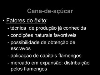Cana-de-açúcar
• Fatores do êxito:
  - técnica de produção já conhecida
  - condições naturais favoráveis
  - possibilidade de obtenção de
    escravos
  - aplicação de capitais flamengos
  - mercado em expansão: distribuição
    pelos flamengos
 