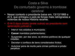 Costa e Silva
        Do conturbado governo à trombose
                   cerebral
• Nesse contexto o presidente baixa em, 13/12/1968 o
  AI 5, que entregou o país às forças mais retrógradas e
  violentas de nossa História recente.
• O AI 5 dava direito (entre outros) ao presidente sem
  apreciação judicial a:
   • Intervir nos estados e municípios;
   • Cassar mandatos parlamentares;
   • Suspender, por dez anos, os direitos políticos de qualquer
     cidadão;
   • Decretar o confisco de bens considerados ilícitos;
   • Autorizar pena de morte para crimes políticos e prisão
     perpétua
 