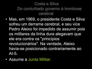 Costa e Silva
       Do conturbado governo à trombose
                    cerebral
• Mas, em 1969, o presidente Costa e Silva
  sofreu um derrame cerebral, e seu vice
  Pedro Aleixo foi impedido de assumir pois
  os militares da linha dura alegavam que
  ele era contra os "princípios
  revolucionários". Na verdade, Aleixo
  havia-se posicionado contrariamente ao
  AI-5.
• Assume a Junta Militar.
 