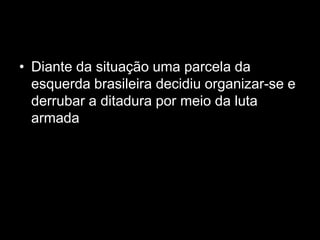 • Diante da situação uma parcela da
  esquerda brasileira decidiu organizar-se e
  derrubar a ditadura por meio da luta
  armada
 