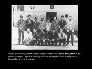 Alguns dias depois, o embaixador norte – americano Charles Burke Elbrick foi
seqüestrado por organizações esquerdistas. Os seqüestradores exigiram a
libertação de presos políticos
 