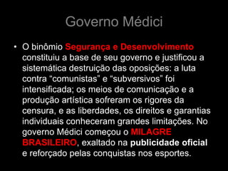 Governo Médici
• O binômio Segurança e Desenvolvimento
  constituiu a base de seu governo e justificou a
  sistemática destruição das oposições: a luta
  contra “comunistas” e “subversivos” foi
  intensificada; os meios de comunicação e a
  produção artística sofreram os rigores da
  censura, e as liberdades, os direitos e garantias
  individuais conheceram grandes limitações. No
  governo Médici começou o MILAGRE
  BRASILEIRO, exaltado na publicidade oficial
  e reforçado pelas conquistas nos esportes.
 