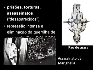 • prisões, torturas,
  assassinatos
  (“desaparecidos”).
• repressão intensa e
  eliminação da guerrilha de
  esquerda (SNI, DOI-CODI,
  OBAN, DOPS...)
                                     Pau de arara

                               Assassinato de
                               Marighella
 