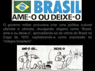 O governo militar procurava criar uma política cultural
ufanista e otimista, divulgando slogans como “Brasil,
ame-o ou deixe-o”, aproveitando-se da vitória do Brasil na
Copa de 1970, capitalizando-a como expressão do
“milagre brasileiro”.
 