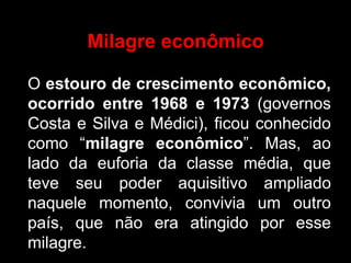 Milagre econômico

O estouro de crescimento econômico,
ocorrido entre 1968 e 1973 (governos
Costa e Silva e Médici), ficou conhecido
como “milagre econômico”. Mas, ao
lado da euforia da classe média, que
teve seu poder aquisitivo ampliado
naquele momento, convivia um outro
país, que não era atingido por esse
milagre.
 