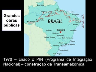 Grandes
 obras
públicas




1970 – criado o PIN (Programa de Integração
Nacional) – construção da Transamazônica.
 