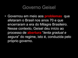 Governo Geisel
• Governou em meio aos problemas que
  afetaram o Brasil nos anos 70 e que
  encerraram a era do Milagre Brasileiro.
  Nesse contexto, Geisel deu início ao
  processo de abertura “lenta gradual e
  segura” do regime, isto é, conduzida pelo
  próprio governo.
 