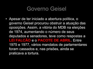 Governo Geisel
• Apesar de ter iniciado a abertura política, o
  governo Geisel procurou obstruir a atuação das
  oposições. Assim, a vitória do MDB na eleições
  de 1974, aumentando o número de seus
  deputados e senadores, teve como respostas a
  LEI FALCÃO e o PACOTE DE ABRIL. Entre
  1975 e 1977, vários mandatos de parlamentares
  foram cassados e, nas prisões, ainda se
  praticava a tortura.
 