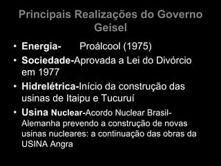 Principais Realizações do Governo
               Geisel
• Energia-      Proálcool (1975)
• Sociedade-Aprovada a Lei do Divórcio
  em 1977
• Hidrelétrica-Início da construção das
  usinas de Itaipu e Tucuruí
• Usina Nuclear-Acordo Nuclear Brasil-
 Alemanha prevendo a construção de novas
 usinas nucleares: a continuação das obras da
 USINA Angra
 