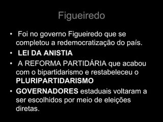 Figueiredo
• Foi no governo Figueiredo que se
  completou a redemocratização do país.
• LEI DA ANISTIA
• A REFORMA PARTIDÁRIA que acabou
  com o bipartidarismo e restabeleceu o
  PLURIPARTIDARISMO
• GOVERNADORES estaduais voltaram a
  ser escolhidos por meio de eleições
  diretas.
 