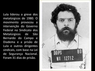 Lula liderou a greve dos
metalúrgicos de 1980. O
movimento provocou a
intervenção do Governo
Federal no Sindicato dos
Metalúrgicos de São
Bernardo do Campo e
Diadema e a prisão de
Lula e outros dirigentes
sindicais, com base na Lei
de Segurança Nacional.
Foram 31 dias de prisão.
 