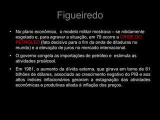 Figueiredo
• No plano econômico, o modelo militar mostrava – se nitidamente
  esgotado e, para agravar a situação, em 79 ocorre a CRISE DO
  PETRÓLEO (fato decisivo para o fim da onda de ditaduras no
  mundo) e a elevação de juros no mercado internacional.
• O governo congela as importações de petróleo e estimula as
  atividades proálcool.
• Em 1981, o aumento da dívida externa, que girava em torno de 61
  bilhões de dólares, associado ao crescimento negativo do PIB e aos
  altos índices inflacionários geraram a estagnação das atividades
  econômicas e produtivas aliada à inflação dos preços.
 