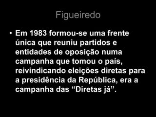 Figueiredo
• Em 1983 formou-se uma frente
  única que reuniu partidos e
  entidades de oposição numa
  campanha que tomou o país,
  reivindicando eleições diretas para
  a presidência da República, era a
  campanha das “Diretas já”.
 