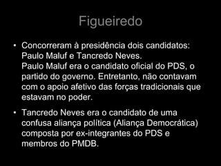Figueiredo
• Concorreram à presidência dois candidatos:
  Paulo Maluf e Tancredo Neves.
  Paulo Maluf era o candidato oficial do PDS, o
  partido do governo. Entretanto, não contavam
  com o apoio afetivo das forças tradicionais que
  estavam no poder.
• Tancredo Neves era o candidato de uma
  confusa aliança política (Aliança Democrática)
  composta por ex-integrantes do PDS e
  membros do PMDB.
 
